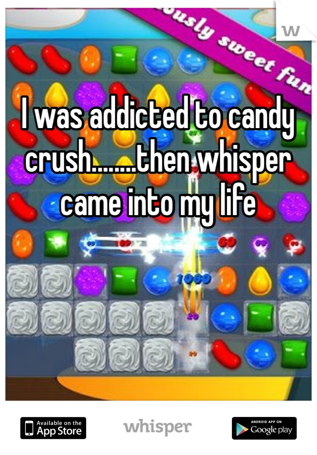 I was addicted to candy crush........then whisper came into my life