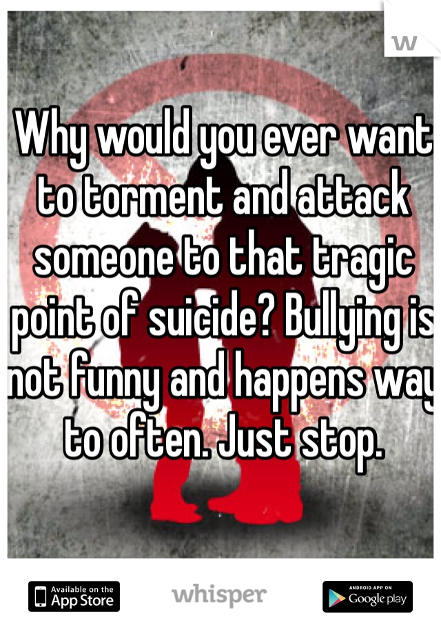 Why would you ever want to torment and attack someone to that tragic point of suicide? Bullying is not funny and happens way to often. Just stop.