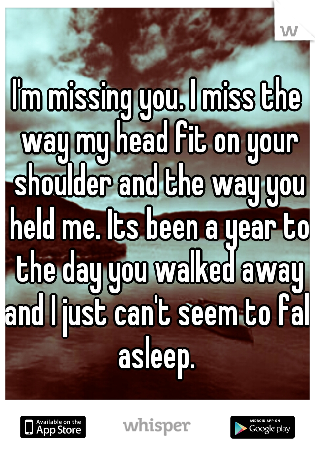 I'm missing you. I miss the way my head fit on your shoulder and the way you held me. Its been a year to the day you walked away and I just can't seem to fall asleep. 