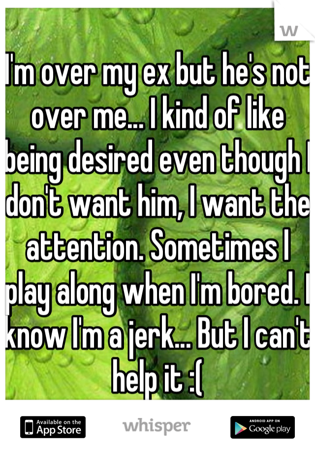 I'm over my ex but he's not over me... I kind of like being desired even though I don't want him, I want the attention. Sometimes I play along when I'm bored. I know I'm a jerk... But I can't help it :(