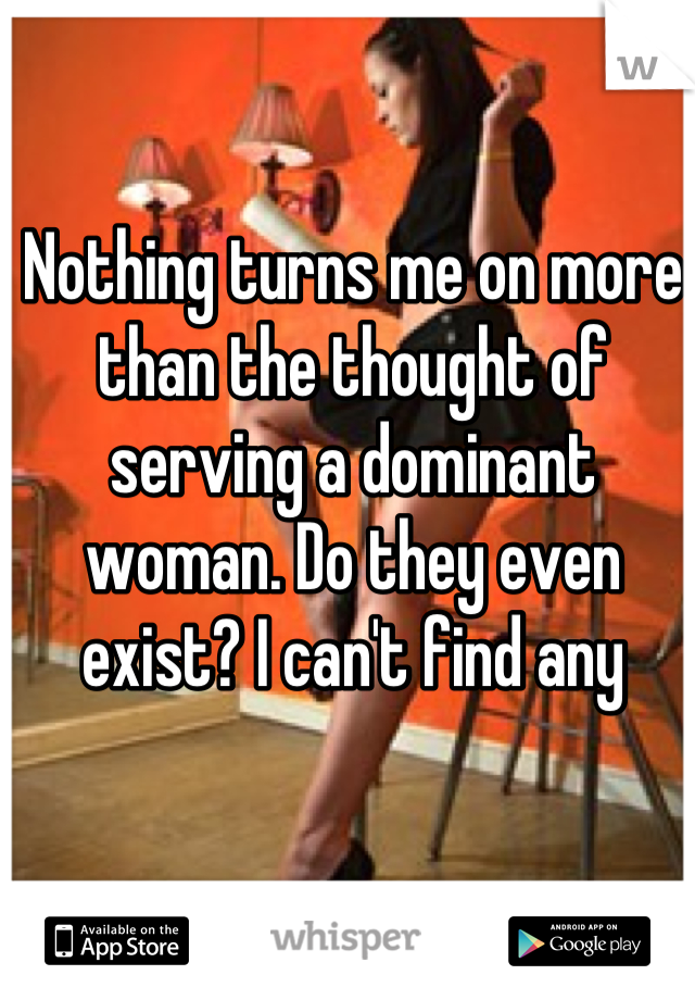 Nothing turns me on more than the thought of serving a dominant woman. Do they even exist? I can't find any