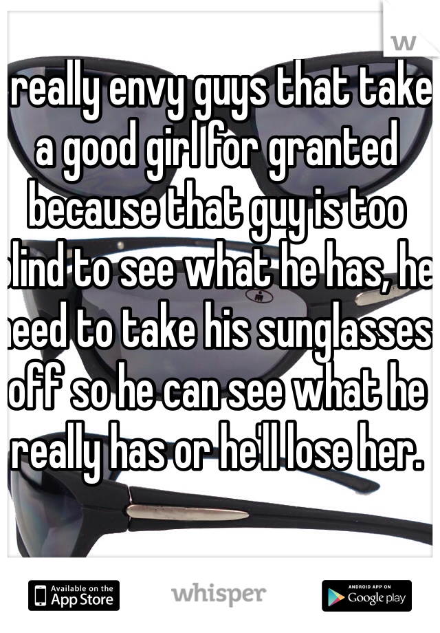 I really envy guys that take a good girl for granted because that guy is too blind to see what he has, he need to take his sunglasses off so he can see what he really has or he'll lose her. 