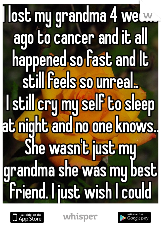 I lost my grandma 4 weeks ago to cancer and it all happened so fast and It still feels so unreal.. 
I still cry my self to sleep at night and no one knows.. She wasn't just my grandma she was my best friend. I just wish I could hug her one more time