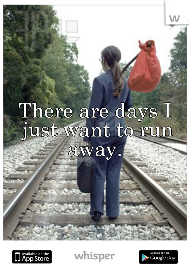 There are days I just want to run away. 