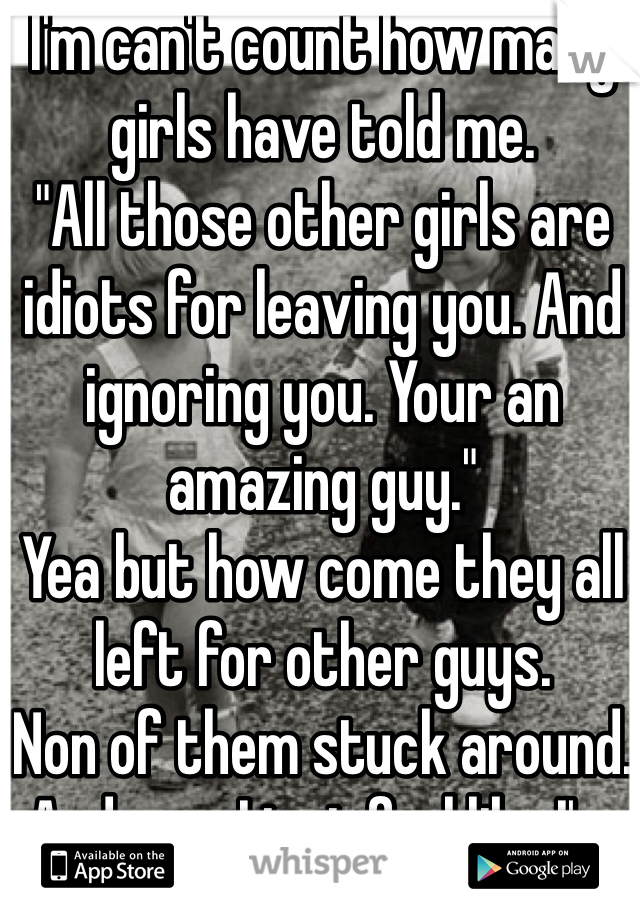 I'm can't count how many girls have told me.
"All those other girls are idiots for leaving you. And ignoring you. Your an amazing guy." 
Yea but how come they all left for other guys. 
Non of them stuck around. And now I just feel like I'm being used 
:(