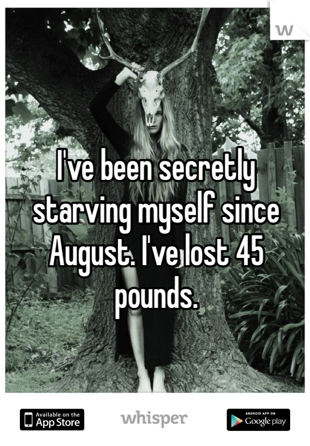 I've been secretly starving myself since August. I've lost 45 pounds.