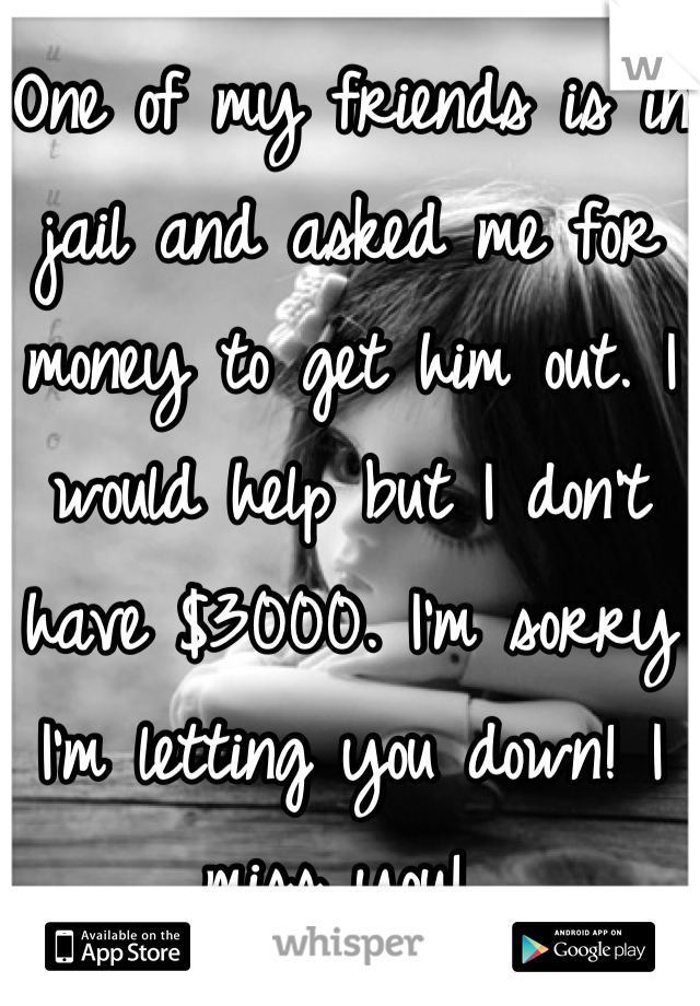 One of my friends is in jail and asked me for money to get him out. I would help but I don't have $3000. I'm sorry I'm letting you down! I miss you! 