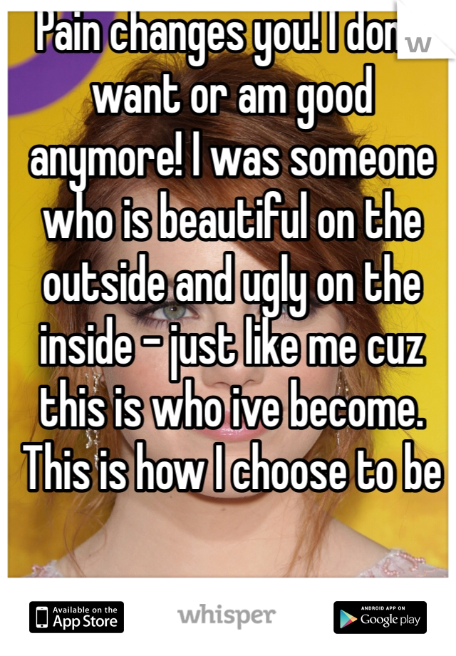 Pain changes you! I don't want or am good anymore! I was someone who is beautiful on the outside and ugly on the inside - just like me cuz this is who ive become.
This is how I choose to be 