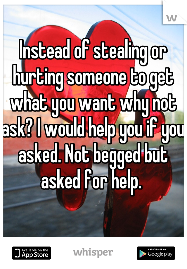 Instead of stealing or hurting someone to get what you want why not ask? I would help you if you asked. Not begged but asked for help. 