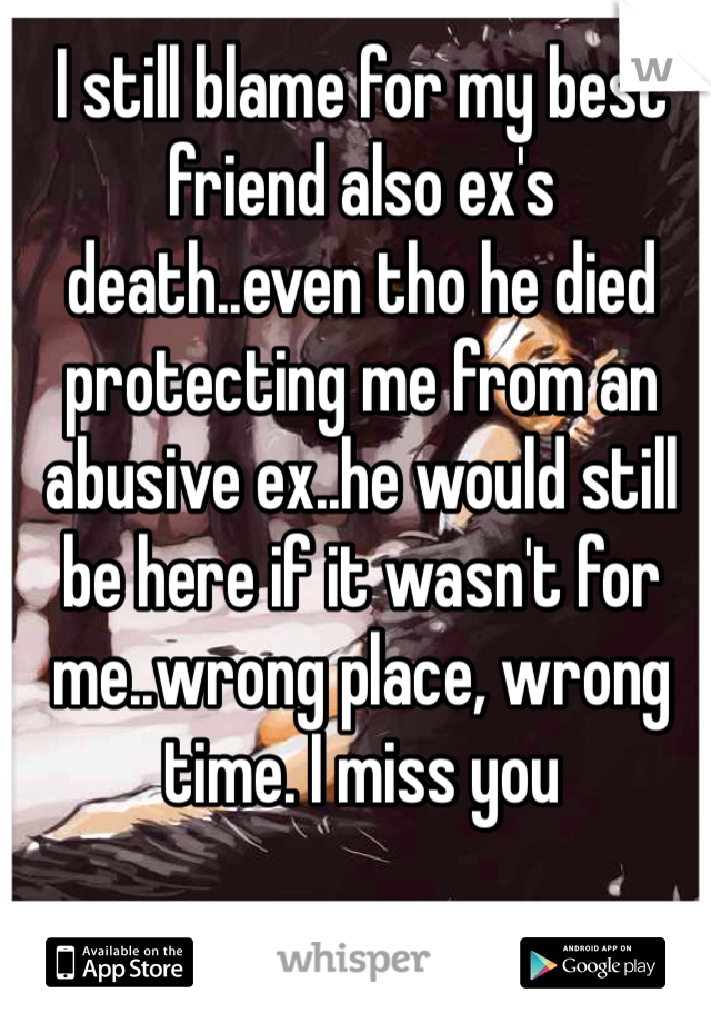 I still blame for my best friend also ex's death..even tho he died protecting me from an abusive ex..he would still be here if it wasn't for me..wrong place, wrong time. I miss you