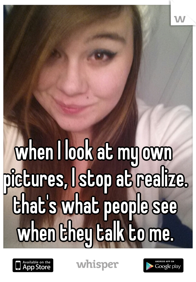 when I look at my own pictures, I stop at realize. that's what people see when they talk to me.