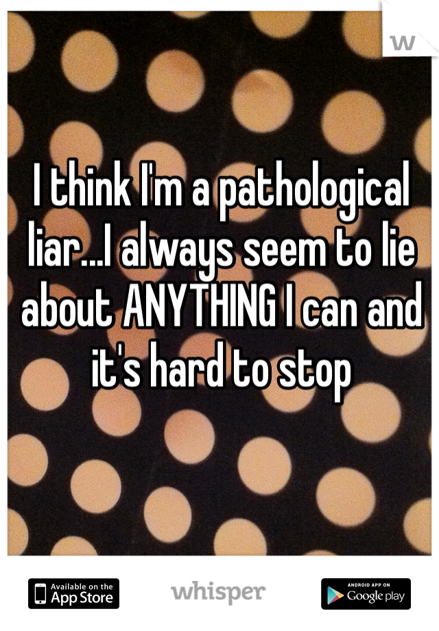 I think I'm a pathological liar...I always seem to lie about ANYTHING I can and it's hard to stop 