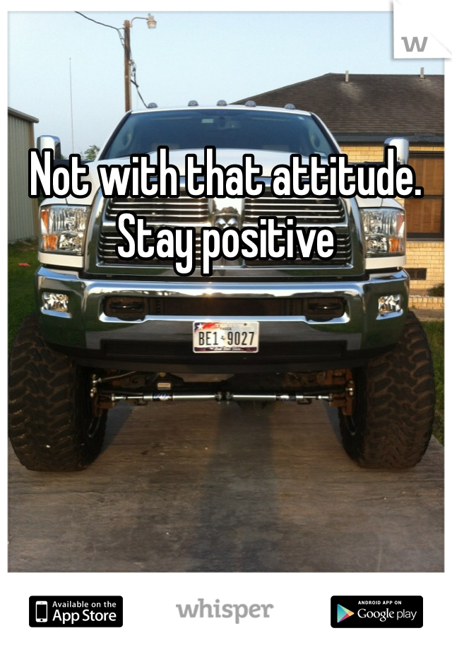 Not with that attitude. Stay positive 