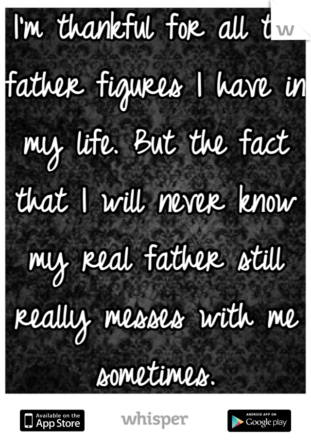 I'm thankful for all the father figures I have in my life. But the fact that I will never know my real father still really messes with me sometimes.