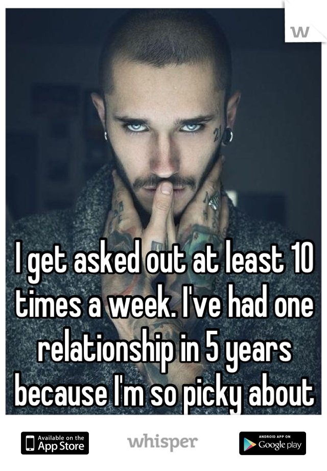 I get asked out at least 10 times a week. I've had one relationship in 5 years because I'm so picky about what kind of man I date.