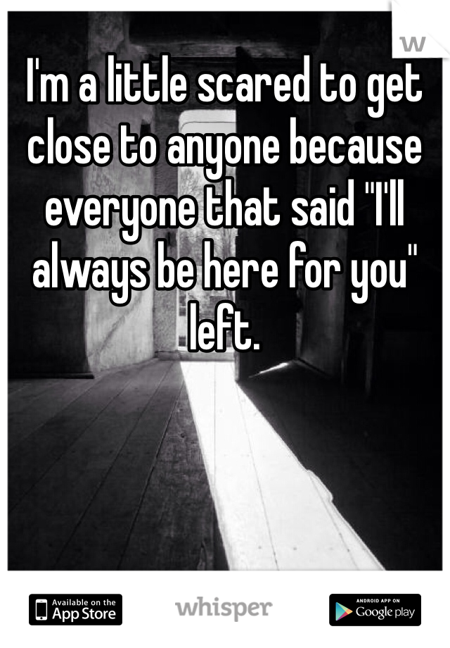 I'm a little scared to get close to anyone because everyone that said "I'll always be here for you" left.