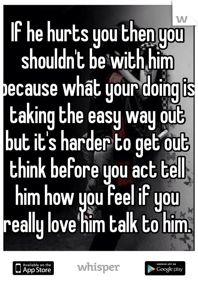 If he hurts you then you shouldn't be with him because what your doing is taking the easy way out but it's harder to get out think before you act tell him how you feel if you really love him talk to him. 