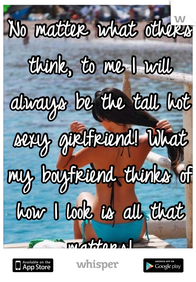 No matter what others think, to me I will always be the tall hot sexy girlfriend! What my boyfriend thinks of how I look is all that matters! 