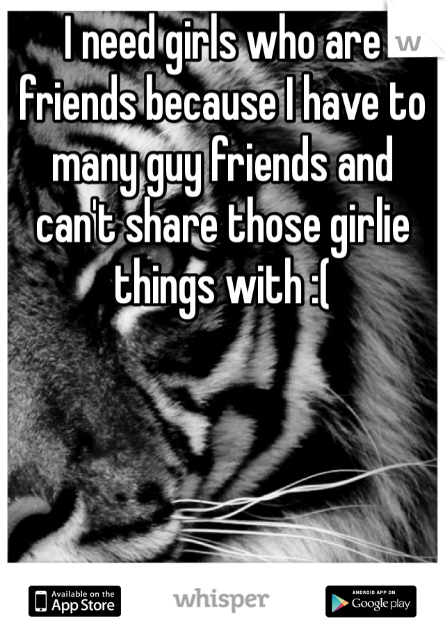 I need girls who are friends because I have to many guy friends and can't share those girlie things with :( 