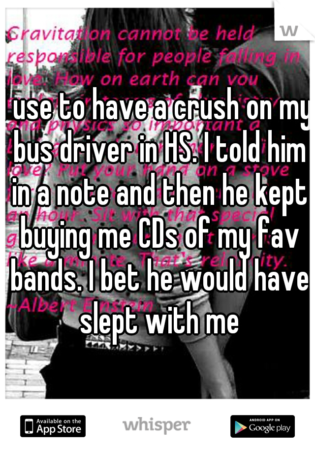 I use to have a crush on my bus driver in HS. I told him in a note and then he kept buying me CDs of my fav bands. I bet he would have slept with me