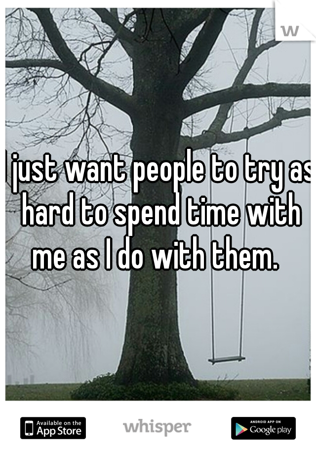 I just want people to try as hard to spend time with me as I do with them.  