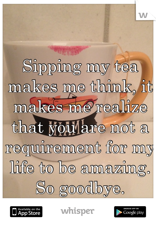 Sipping my tea makes me think, it makes me realize that you are not a requirement for my life to be amazing. So goodbye.