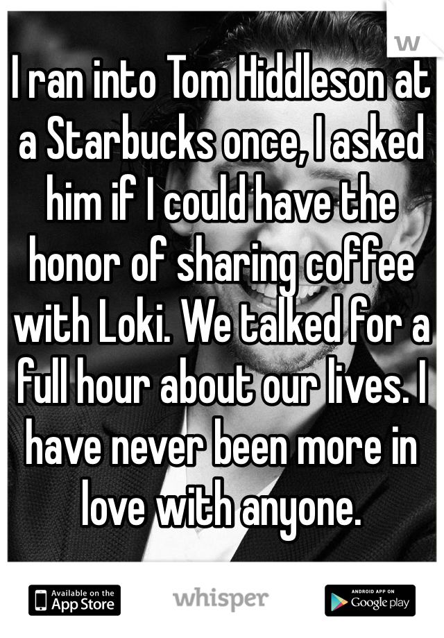 I ran into Tom Hiddleson at a Starbucks once, I asked him if I could have the honor of sharing coffee with Loki. We talked for a full hour about our lives. I have never been more in love with anyone. 