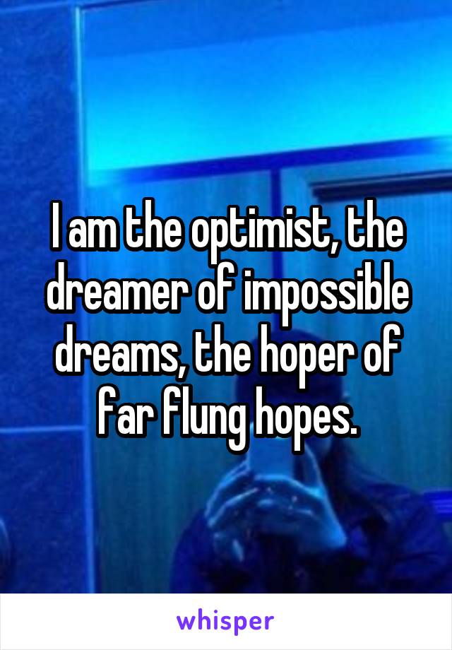 I am the optimist, the dreamer of impossible dreams, the hoper of far flung hopes.