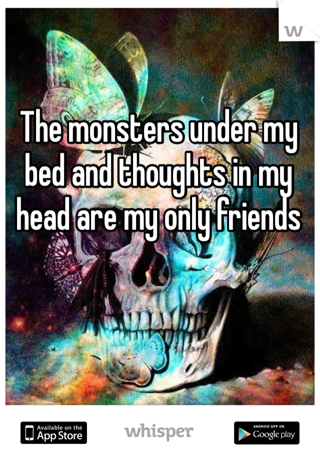 The monsters under my bed and thoughts in my head are my only friends