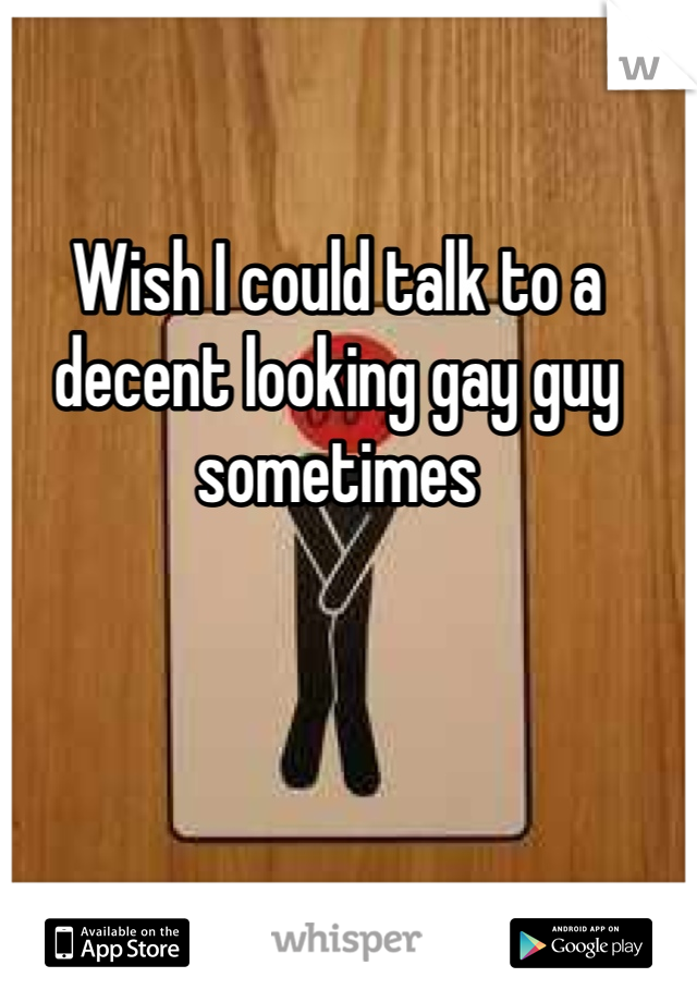 Wish I could talk to a decent looking gay guy sometimes 