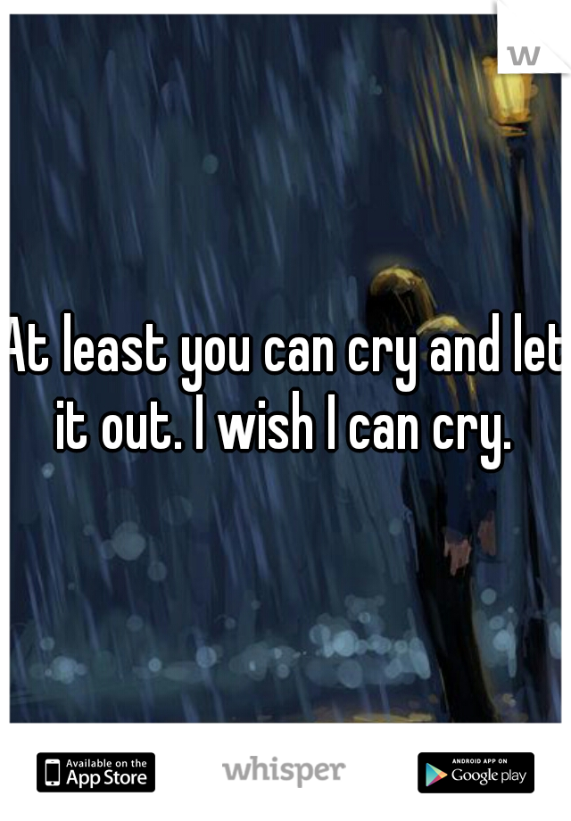 At least you can cry and let it out. I wish I can cry. 