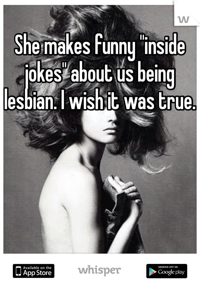 She makes funny "inside jokes" about us being lesbian. I wish it was true.
