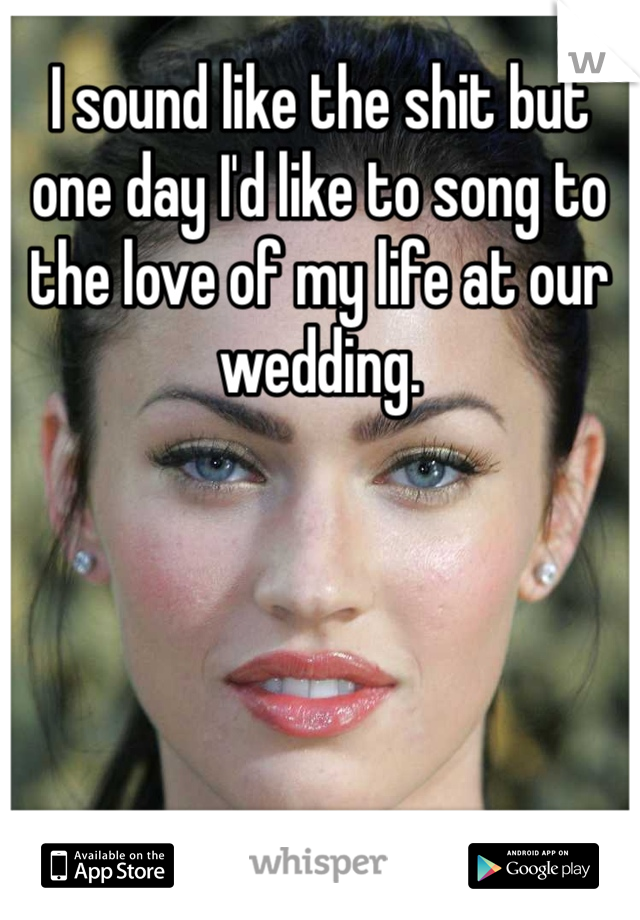 I sound like the shit but one day I'd like to song to the love of my life at our wedding.  