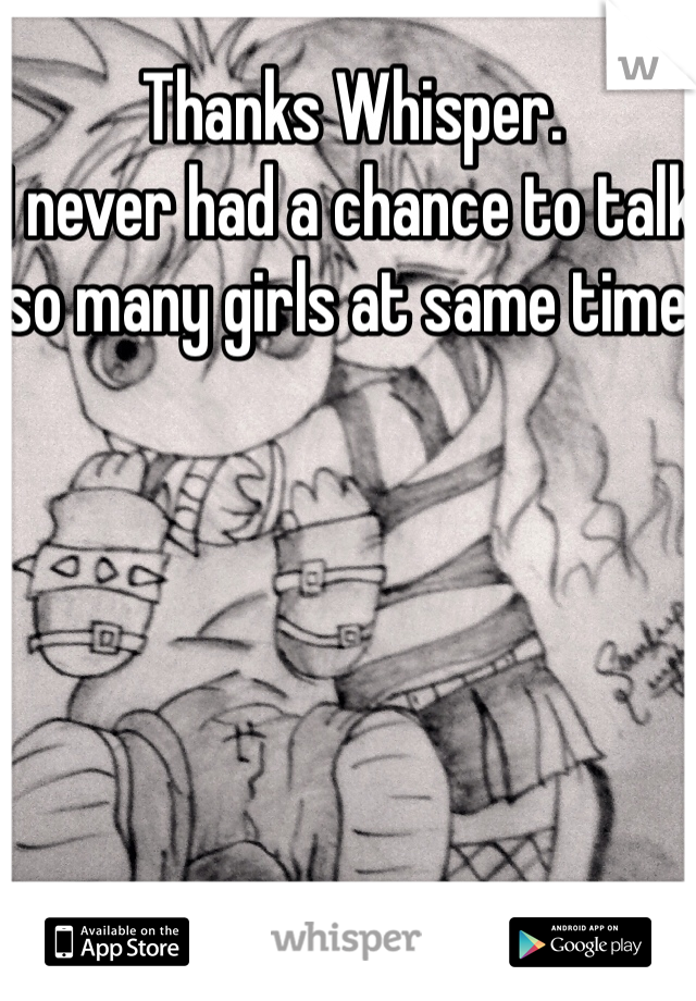 Thanks Whisper.
I never had a chance to talk so many girls at same time.