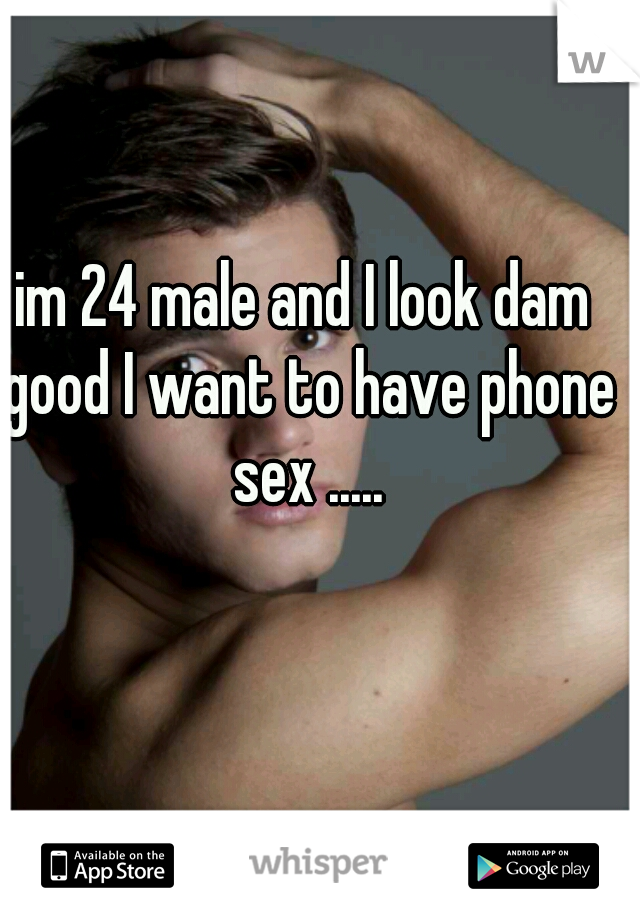 im 24 male and I look dam good I want to have phone sex .....