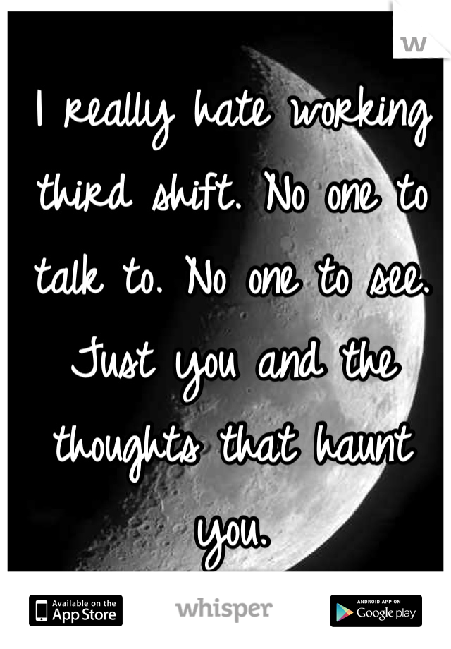 I really hate working third shift. No one to talk to. No one to see. Just you and the thoughts that haunt you. 