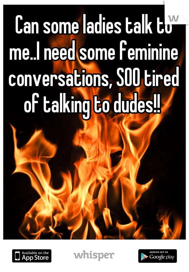 Can some ladies talk to me..I need some feminine conversations, SOO tired of talking to dudes!! 