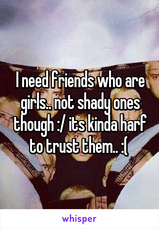 I need friends who are girls.. not shady ones though :/ its kinda harf to trust them.. :( 