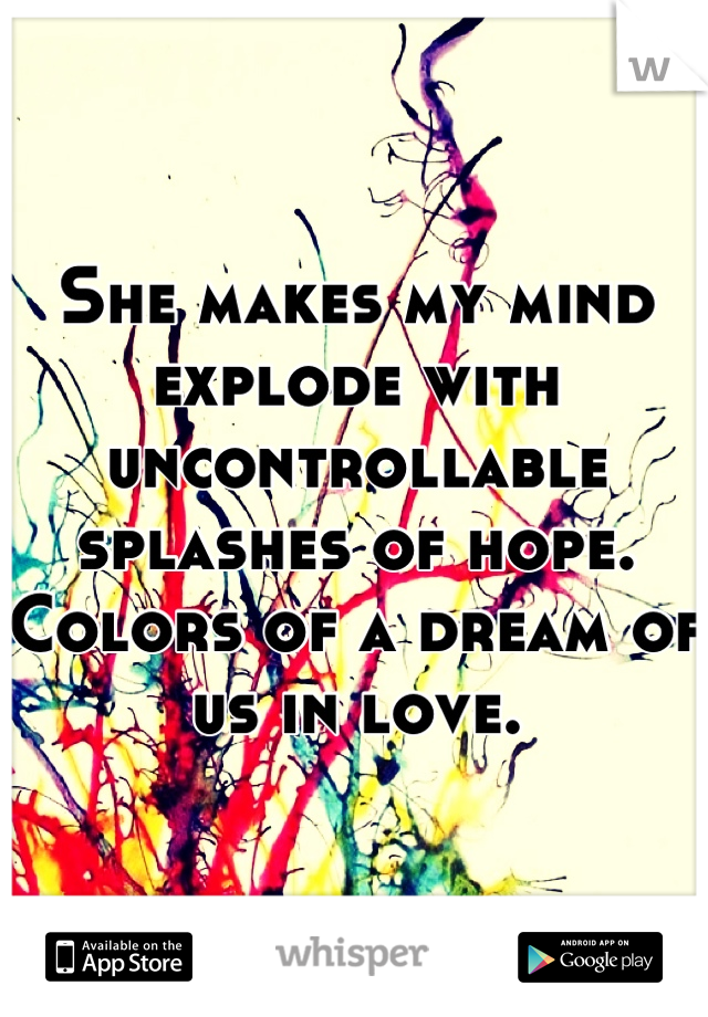 She makes my mind explode with uncontrollable splashes of hope.
Colors of a dream of us in love.