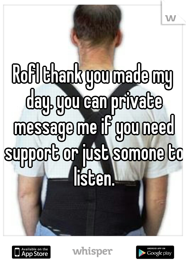 Rofl thank you made my day. you can private message me if you need support or just somone to listen.