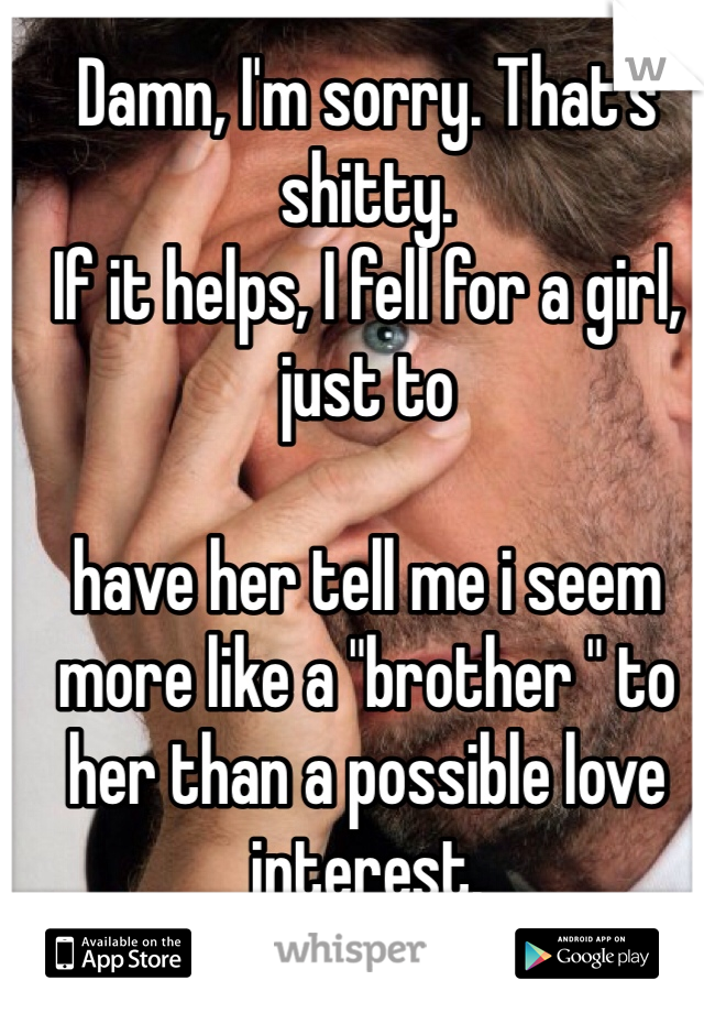 Damn, I'm sorry. That's shitty.
If it helps, I fell for a girl, just to

have her tell me i seem more like a "brother " to her than a possible love interest.