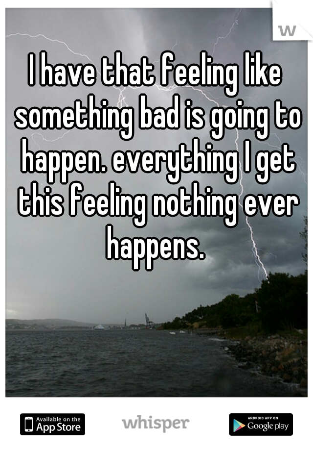 I have that feeling like something bad is going to happen. everything I get this feeling nothing ever happens. 