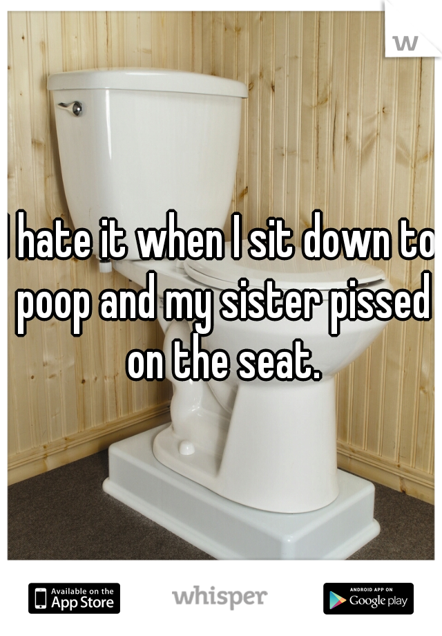 I hate it when I sit down to poop and my sister pissed on the seat.