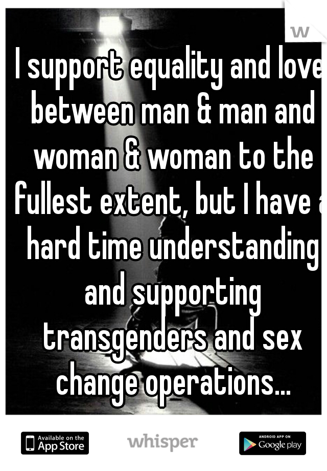 I support equality and love between man & man and woman & woman to the fullest extent, but I have a hard time understanding and supporting transgenders and sex change operations...