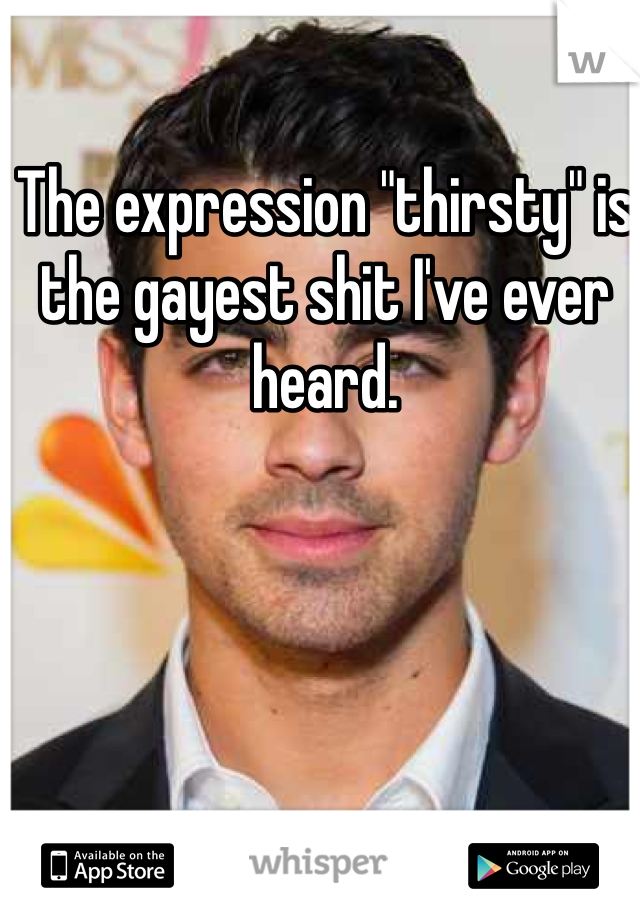 The expression "thirsty" is the gayest shit I've ever heard. 