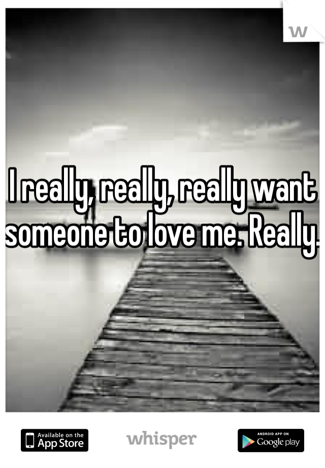 I really, really, really want someone to love me. Really.