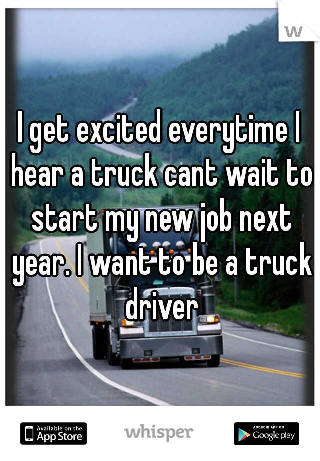 I get excited everytime I hear a truck cant wait to start my new job next year. I want to be a truck driver