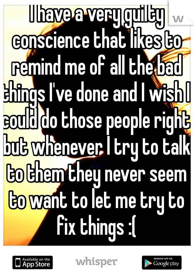 I have a very guilty conscience that likes to remind me of all the bad things I've done and I wish I could do those people right but whenever I try to talk to them they never seem to want to let me try to fix things :(