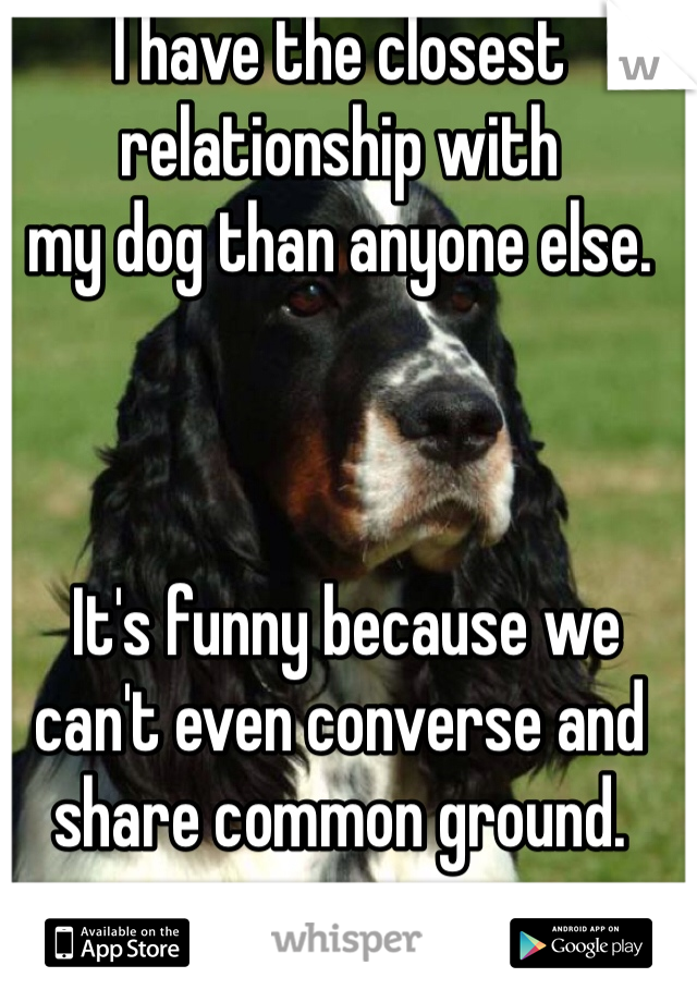 I have the closest relationship with 
my dog than anyone else.



 It's funny because we can't even converse and share common ground. 