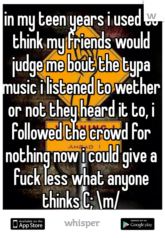 in my teen years i used to think my friends would judge me bout the typa music i listened to wether or not they heard it to, i followed the crowd for nothing now i could give a fuck less what anyone thinks C; \m/ 